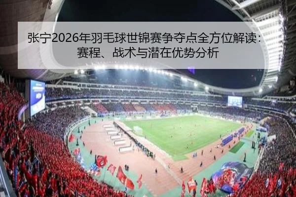 张宁2026年羽毛球世锦赛争夺点全方位解读：赛程、战术与潜在优势分析